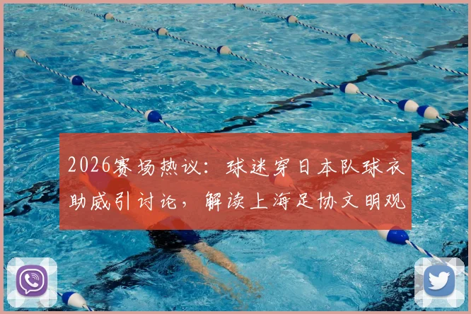 2026赛场热议：球迷穿日本队球衣助威引讨论，解读上海足协文明观赛倡议要点