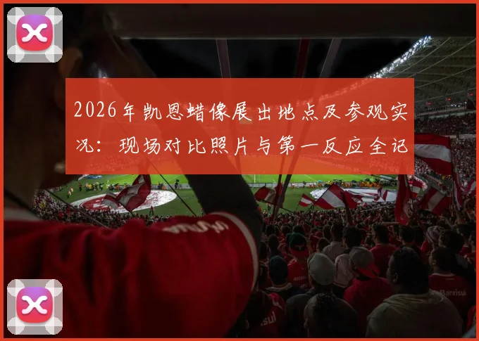 2026年凯恩蜡像展出地点及参观实况：现场对比照片与第一反应全记录，附制作细节揭秘