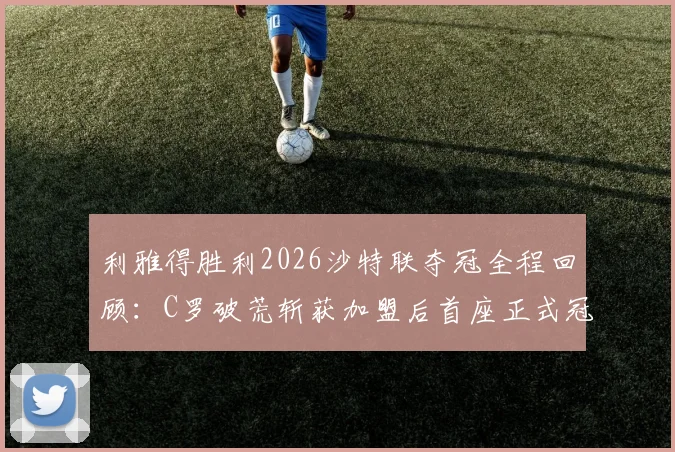 利雅得胜利2026沙特联夺冠全程回顾：C罗破荒斩获加盟后首座正式冠军奖杯