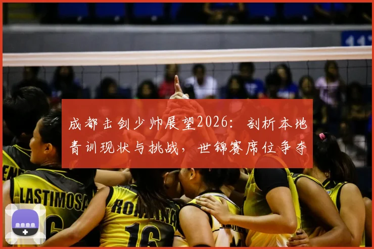 成都击剑少帅展望2026:剖析本地青训现状与挑战,世锦赛席位争夺面临考验,附选馆避坑指南