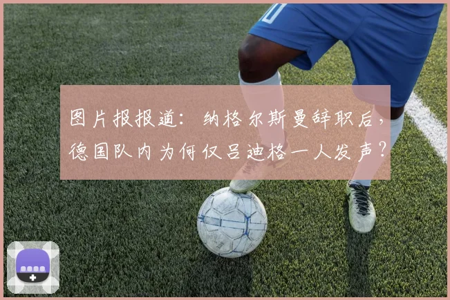 图片报报道:纳格尔斯曼辞职后,德国队内为何仅吕迪格一人发声?球队团结问题引热议