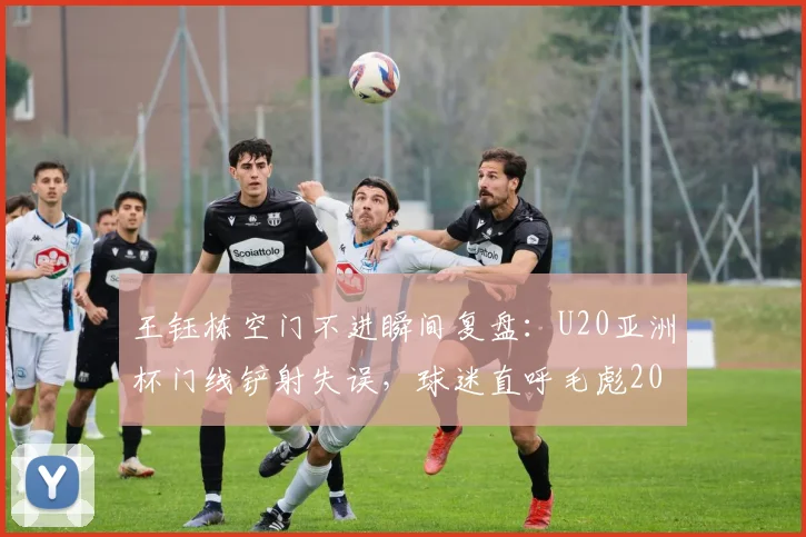 王钰栋空门不进瞬间复盘：U20亚洲杯门线铲射失误，球迷直呼毛彪2026名场面再现！