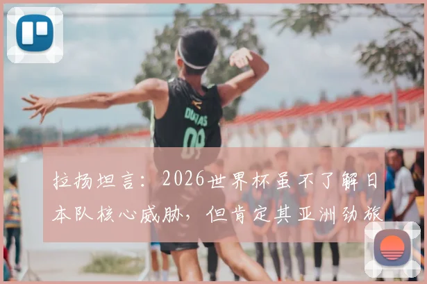 拉扬坦言：2026世界杯虽不了解日本队核心威胁，但肯定其亚洲劲旅实力，背后有这些不为人知的优势