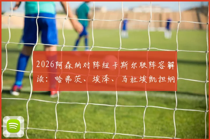 2026阿森纳对阵纽卡斯尔联阵容解读:哈弗茨、埃泽、马杜埃凯担纲主力,萨卡伤愈进入替补名单