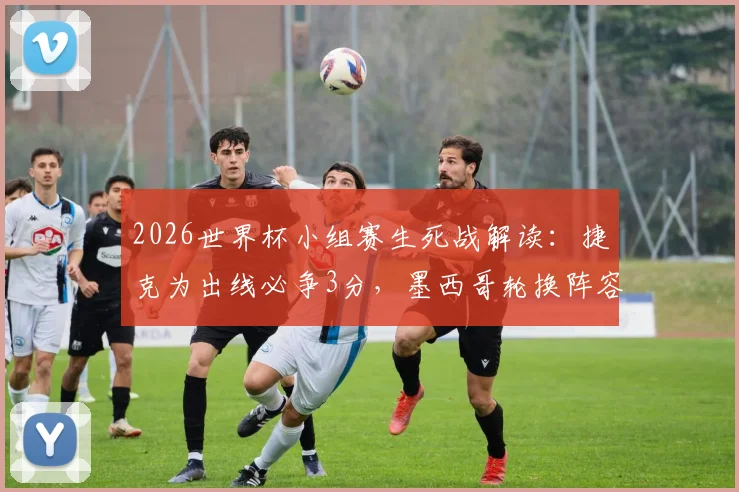 2026世界杯小组赛生死战解读:捷克为出线必争3分,墨西哥轮换阵容影响几何?