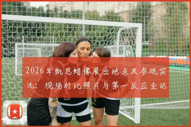 2026年凯恩蜡像展出地点及参观实况:现场对比照片与第一反应全记录,附制作细节揭秘