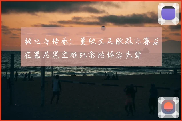 铭记与传承：曼联女足欧冠比赛后在慕尼黑空难纪念地悼念先辈