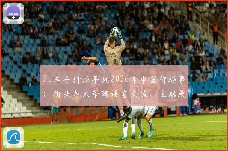 F1车手科拉平托2026年中国行趣事：街头与大爷跨语言交流，主动展示梅西球星贴纸引热议