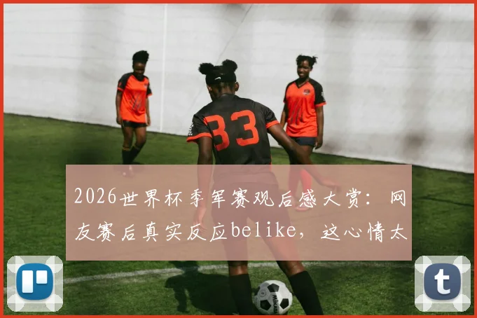 2026世界杯季军赛观后感大赏：网友赛后真实反应belike，这心情太真实了！