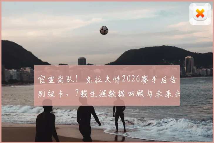 官宣离队！克拉夫特2026赛季后告别纽卡，7载生涯数据回顾与未来去向分析