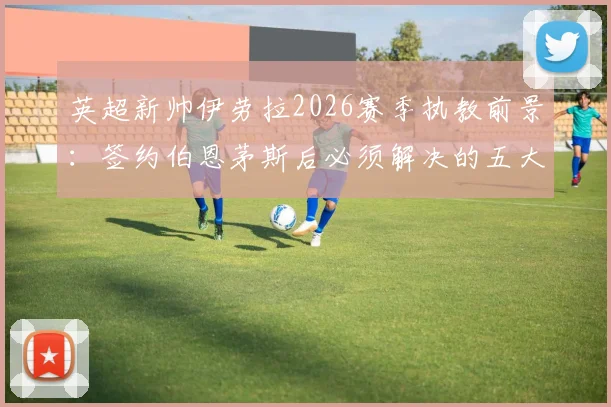 英超新帅伊劳拉2026赛季执教前景：签约伯恩茅斯后必须解决的五大核心挑战与战术适应难题深度分析