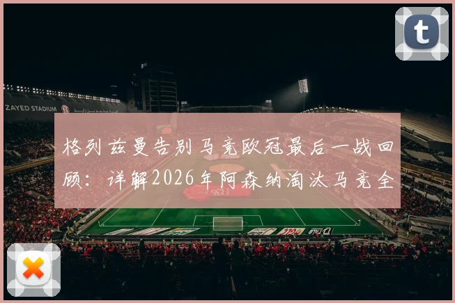 格列兹曼告别马竞欧冠最后一战回顾：详解2026年阿森纳淘汰马竞全过程与远走美职联前景