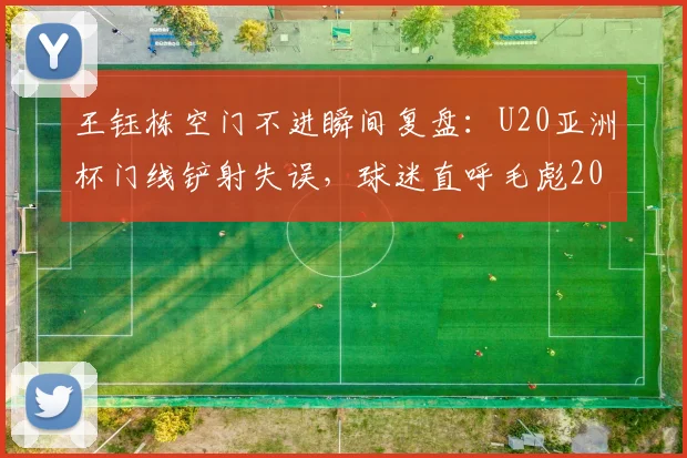 王钰栋空门不进瞬间复盘:U20亚洲杯门线铲射失误,球迷直呼毛彪2026名场面再现!