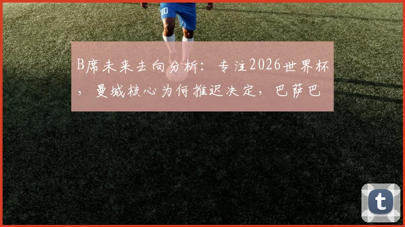 B席未来去向分析:专注2026世界杯,曼城核心为何推迟决定,巴萨巴黎传闻详解