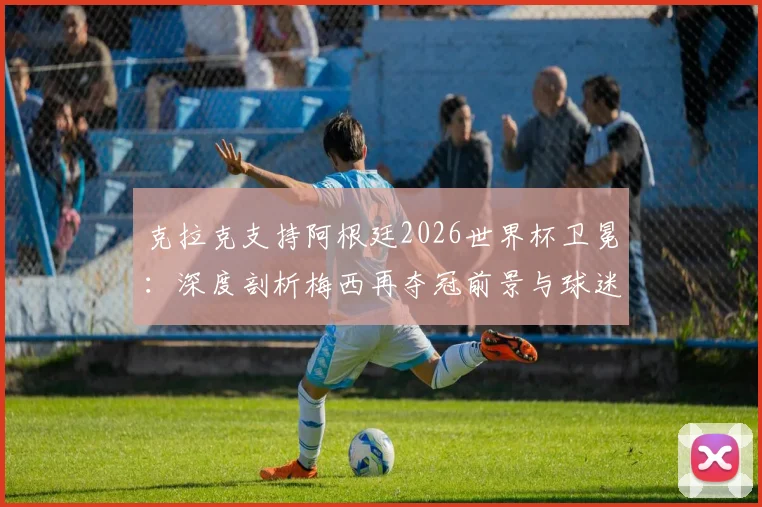 克拉克支持阿根廷2026世界杯卫冕:深度剖析梅西再夺冠前景与球迷观赛指南
