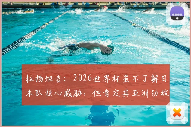 拉扬坦言：2026世界杯虽不了解日本队核心威胁，但肯定其亚洲劲旅实力，背后有这些不为人知的优势