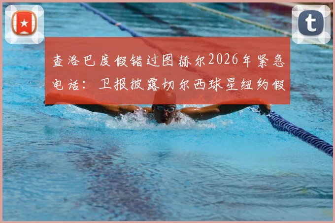 查洛巴度假错过图赫尔2026年紧急电话：卫报披露切尔西球星纽约假期内幕，未来去向引猜测