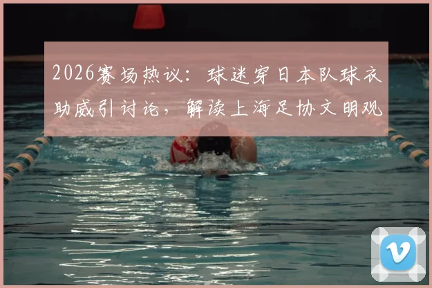 2026赛场热议:球迷穿日本队球衣助威引讨论,解读上海足协文明观赛倡议要点