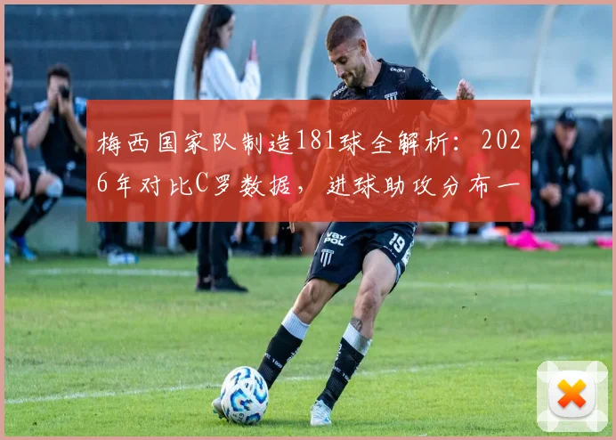 梅西国家队制造181球全解析:2026年对比C罗数据,进球助攻分布一览