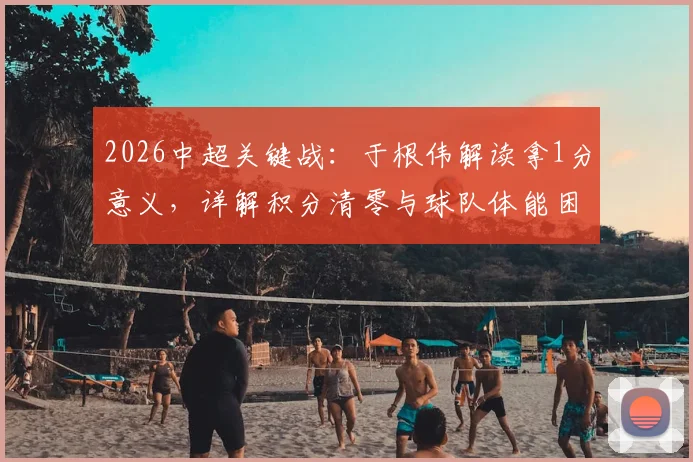 2026中超关键战:于根伟解读拿1分意义,详解积分清零与球队体能困局