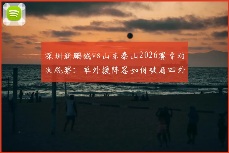 深圳新鹏城vs山东泰山2026赛季对决观察:单外援阵容如何破局四外援强阵?泽卡先发战术解析