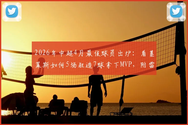 2026年中超4月最佳球员出炉：看基莱斯如何5场狂造7球拿下MVP，附雷速体育权威评选详情