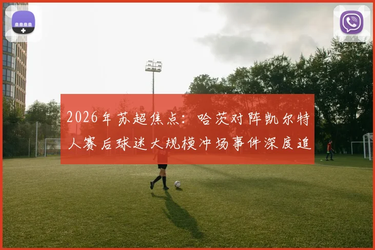 2026年苏超焦点:哈茨对阵凯尔特人赛后球迷大规模冲场事件深度追踪,警方介入调查进展
