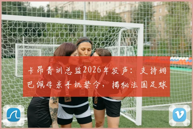 卡昂青训总监2026年发声：支持姆巴佩母亲手机禁令，揭秘法国足球青训严格管理之道