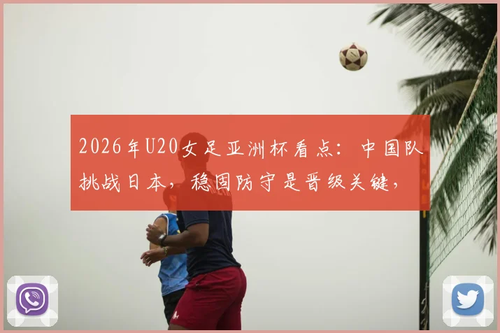 2026年U20女足亚洲杯看点：中国队挑战日本，稳固防守是晋级关键，附历史交锋与球员分析