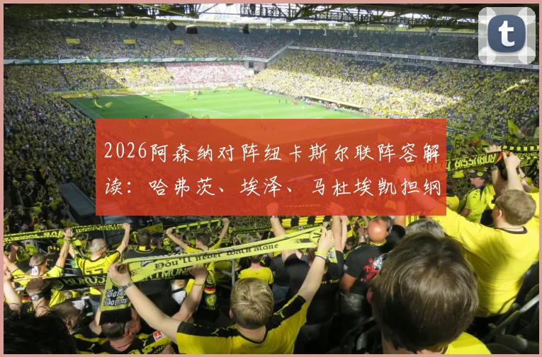 2026阿森纳对阵纽卡斯尔联阵容解读：哈弗茨、埃泽、马杜埃凯担纲主力，萨卡伤愈进入替补名单