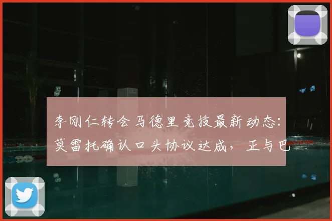 李刚仁转会马德里竞技最新动态：莫雷托确认口头协议达成，正与巴黎谈判2026年转会费细节