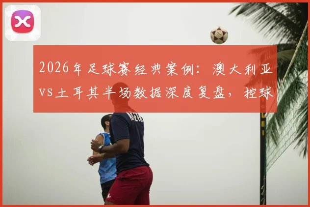 2026年足球赛经典案例:澳大利亚vs土耳其半场数据深度复盘,控球三七开为何袋鼠军团效率更高?数据详解与战术启示