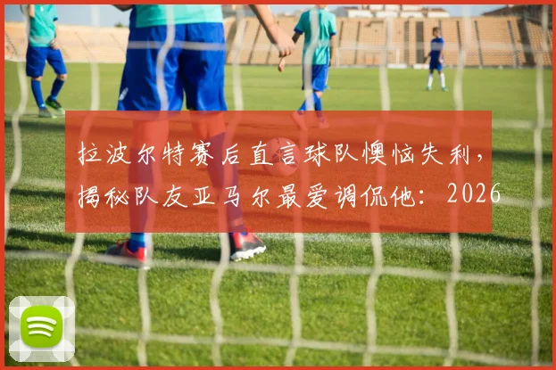 拉波尔特赛后直言球队懊恼失利，揭秘队友亚马尔最爱调侃他：2026欧洲杯首战后的西班牙更衣室