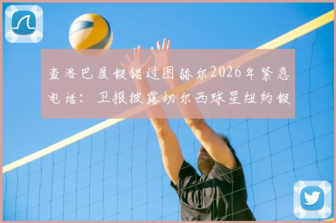 查洛巴度假错过图赫尔2026年紧急电话:卫报披露切尔西球星纽约假期内幕,未来去向引猜测