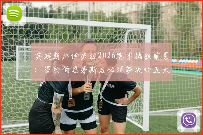 英超新帅伊劳拉2026赛季执教前景:签约伯恩茅斯后必须解决的五大核心挑战与战术适应难题深度分析