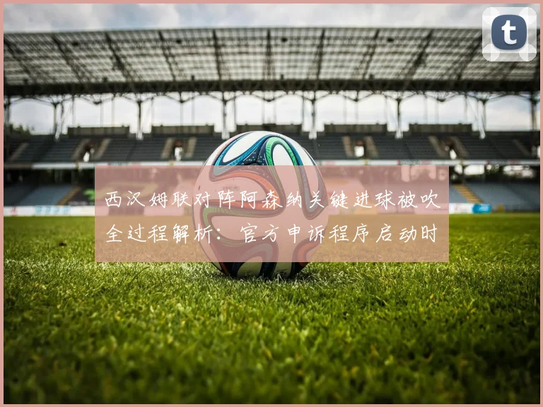 西汉姆联对阵阿森纳关键进球被吹全过程解析:官方申诉程序启动时间线与判罚依据深度剖析