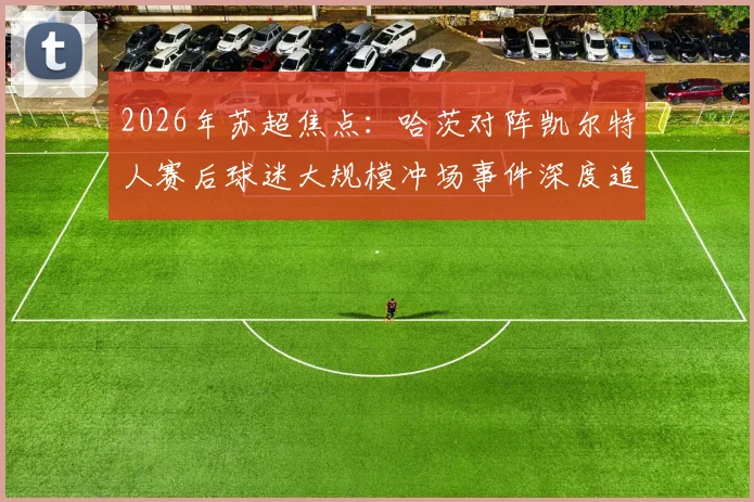 2026年苏超焦点:哈茨对阵凯尔特人赛后球迷大规模冲场事件深度追踪,警方介入调查进展