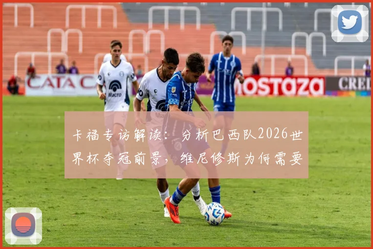 卡福专访解读:分析巴西队2026世界杯夺冠前景,维尼修斯为何需要屏蔽外界干扰