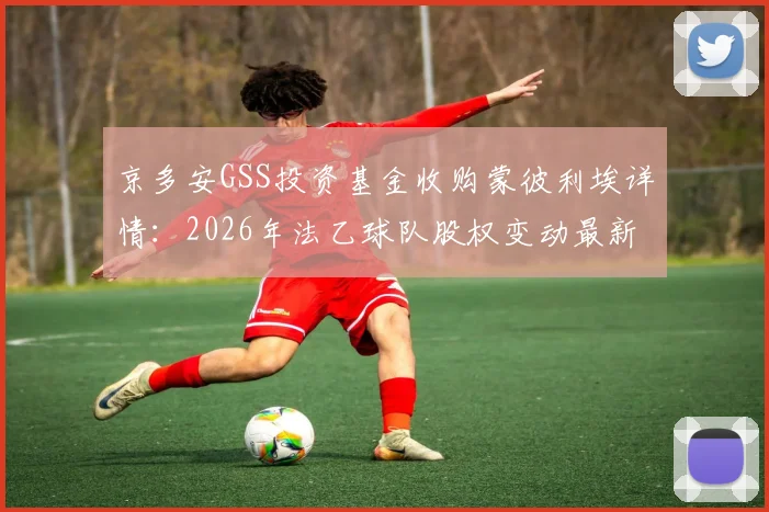 京多安GSS投资基金收购蒙彼利埃详情：2026年法乙球队股权变动最新进展与潜在影响分析