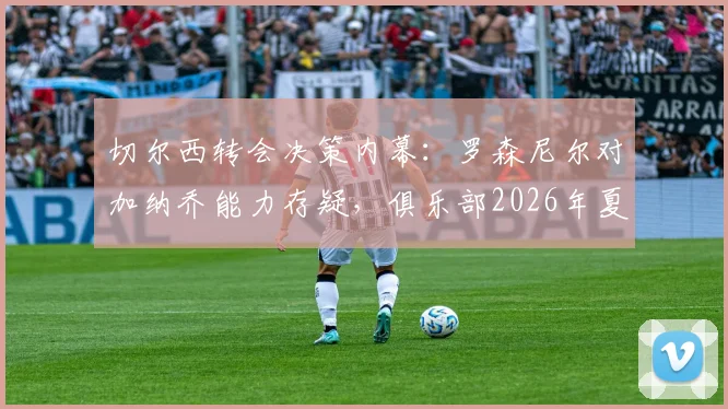 切尔西转会决策内幕：罗森尼尔对加纳乔能力存疑，俱乐部2026年夏窗愿听取报价，球员未来成疑