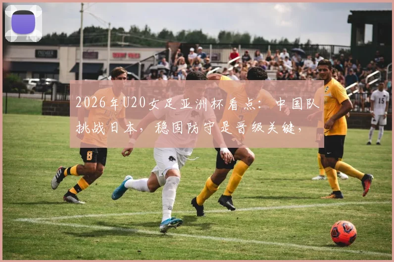 2026年U20女足亚洲杯看点:中国队挑战日本,稳固防守是晋级关键,附历史交锋与球员分析