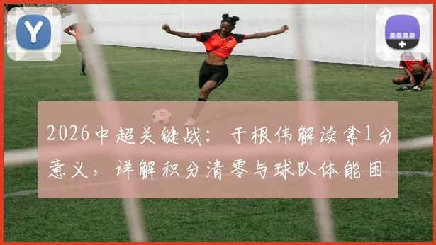 2026中超关键战：于根伟解读拿1分意义，详解积分清零与球队体能困局