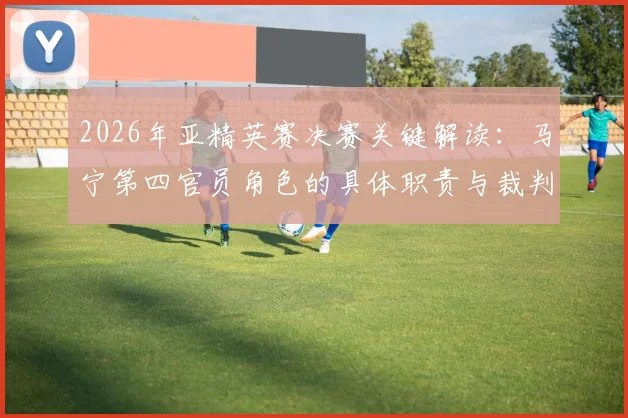 2026年亚精英赛决赛关键解读:马宁第四官员角色的具体职责与裁判安排