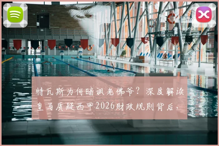 特瓦斯为何暗讽老佛爷？深度解读皇马质疑西甲2026财政规则背后，是否真与球队战绩有关