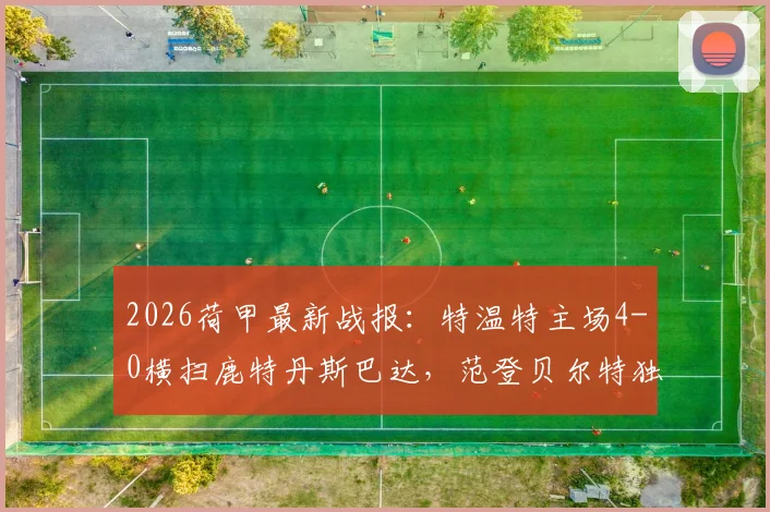2026荷甲最新战报：特温特主场4-0横扫鹿特丹斯巴达，范登贝尔特独中两元，附全场录像及赛后分析
