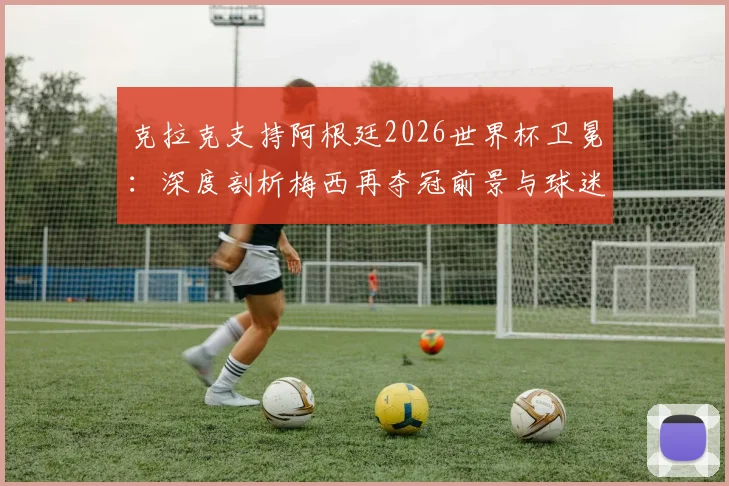 克拉克支持阿根廷2026世界杯卫冕：深度剖析梅西再夺冠前景与球迷观赛指南