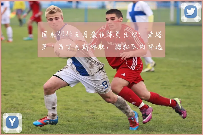 国米2026五月最佳球员出炉：劳塔罗·马丁内斯蝉联，揭秘队内评选标准与球员五月高光数据