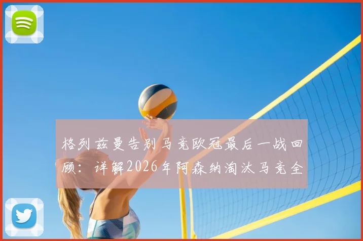 格列兹曼告别马竞欧冠最后一战回顾：详解2026年阿森纳淘汰马竞全过程与远走美职联前景