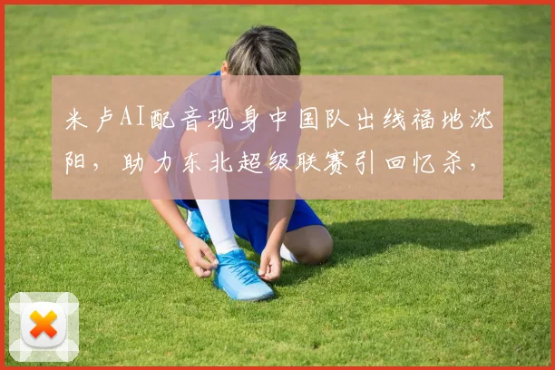 米卢AI配音现身中国队出线福地沈阳，助力东北超级联赛引回忆杀，2026新赛程引关注