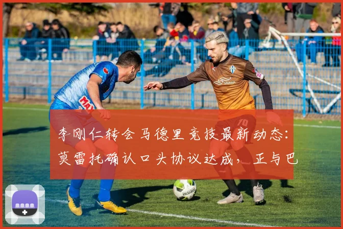 李刚仁转会马德里竞技最新动态:莫雷托确认口头协议达成,正与巴黎谈判2026年转会费细节
